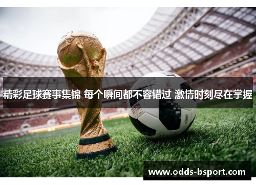 精彩足球赛事集锦 每个瞬间都不容错过 激情时刻尽在掌握