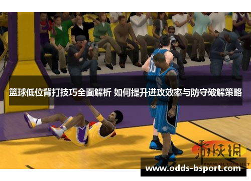 篮球低位背打技巧全面解析 如何提升进攻效率与防守破解策略