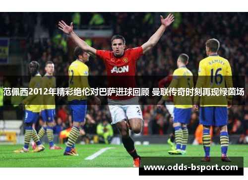 范佩西2012年精彩绝伦对巴萨进球回顾 曼联传奇时刻再现绿茵场
