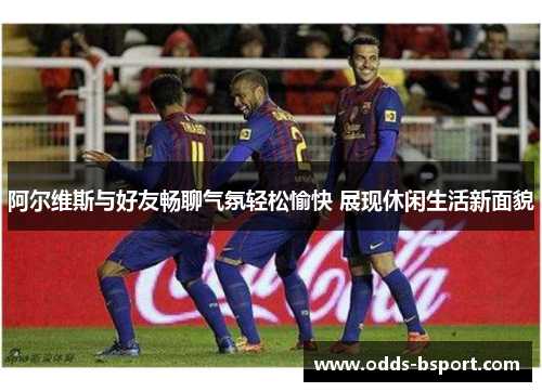 阿尔维斯与好友畅聊气氛轻松愉快 展现休闲生活新面貌