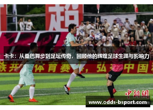 卡卡：从桑巴舞步到足坛传奇，回顾他的辉煌足球生涯与影响力