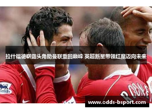 拉什福德崭露头角助曼联重回巅峰 英超新星带领红魔迈向未来
