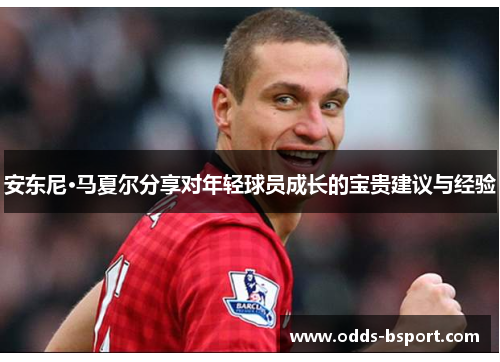 安东尼·马夏尔分享对年轻球员成长的宝贵建议与经验