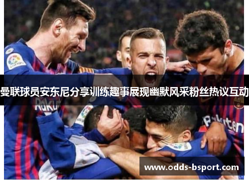 曼联球员安东尼分享训练趣事展现幽默风采粉丝热议互动