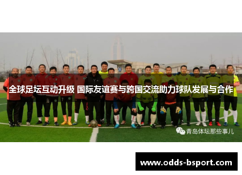 全球足坛互动升级 国际友谊赛与跨国交流助力球队发展与合作