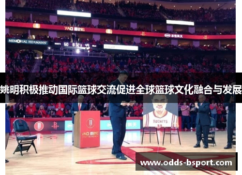 姚明积极推动国际篮球交流促进全球篮球文化融合与发展