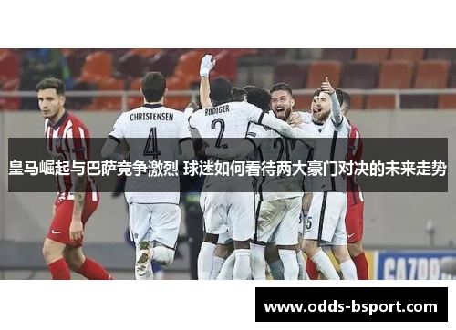 皇马崛起与巴萨竞争激烈 球迷如何看待两大豪门对决的未来走势
