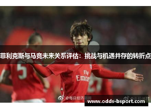 菲利克斯与马竞未来关系评估：挑战与机遇并存的转折点
