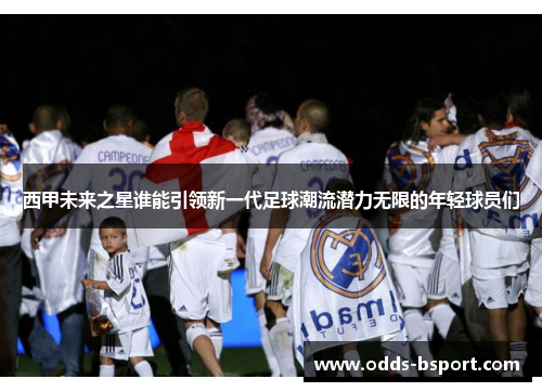 西甲未来之星谁能引领新一代足球潮流潜力无限的年轻球员们