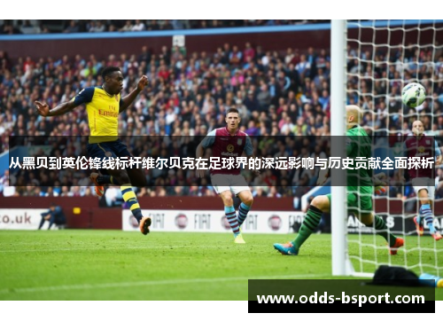 从黑贝到英伦锋线标杆维尔贝克在足球界的深远影响与历史贡献全面探析 从黑贝到英伦锋线标杆维尔贝克在足球界的深远影响与历史贡献全面探析