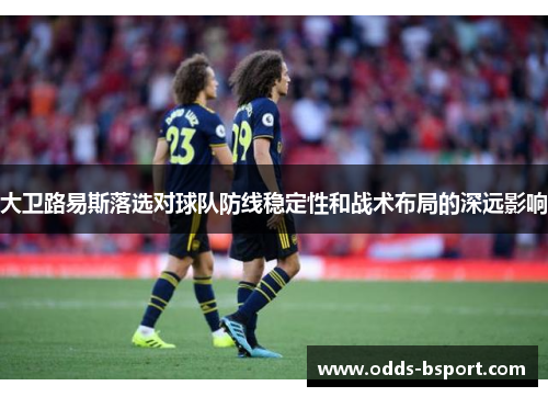 大卫路易斯落选对球队防线稳定性和战术布局的深远影响 大卫路易斯落选对球队防线稳定性和战术布局的深远影响