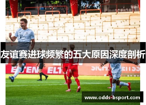友谊赛进球频繁的五大原因深度剖析 友谊赛进球频繁的五大原因深度剖析